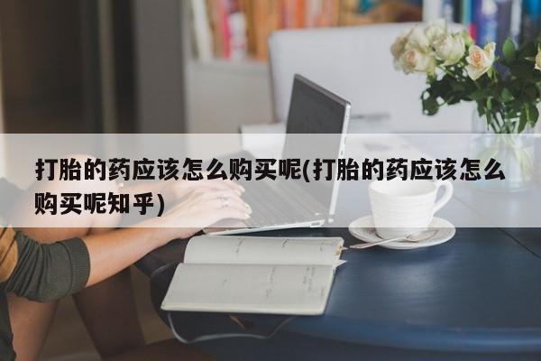 成都哪里有卖私人打胎药打胎的药应该怎么购买呢(打胎的药应该怎么购买呢知乎)